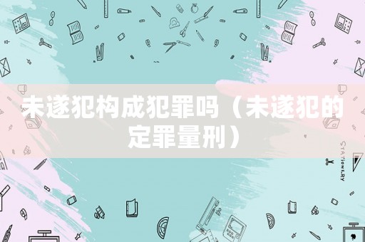 未遂犯構(gòu)成犯罪嗎（未遂犯的定罪量刑）