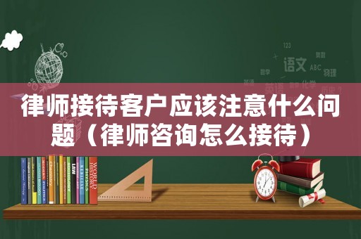 律師接待客戶應(yīng)該注意什么問題（律師咨詢怎么接待）