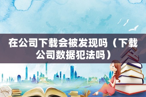 在公司下載會(huì)被發(fā)現(xiàn)嗎（下載公司數(shù)據(jù)犯法嗎）