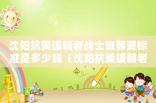 沈陽抗美援朝老戰(zhàn)士喪葬費(fèi)標(biāo)準(zhǔn)是多少錢（沈陽抗美援朝老戰(zhàn)士喪葬費(fèi)標(biāo)準(zhǔn)）