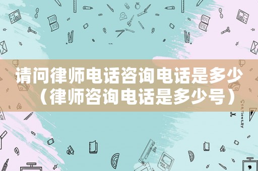 請問律師電話咨詢電話是多少（律師咨詢電話是多少號）