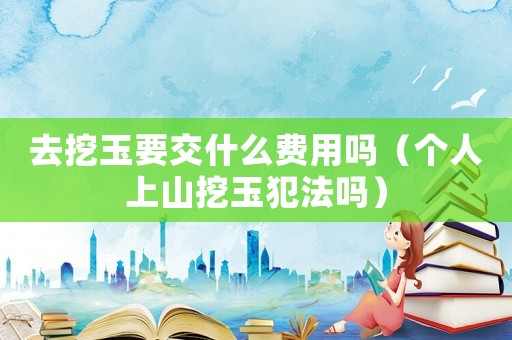 去挖玉要交什么費用嗎（個人上山挖玉犯法嗎）