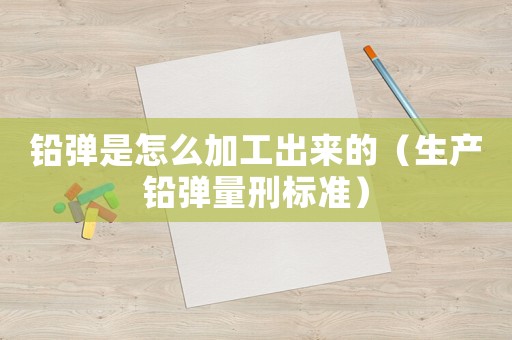 鉛彈是怎么加工出來的（生產(chǎn)鉛彈量刑標(biāo)準(zhǔn)）