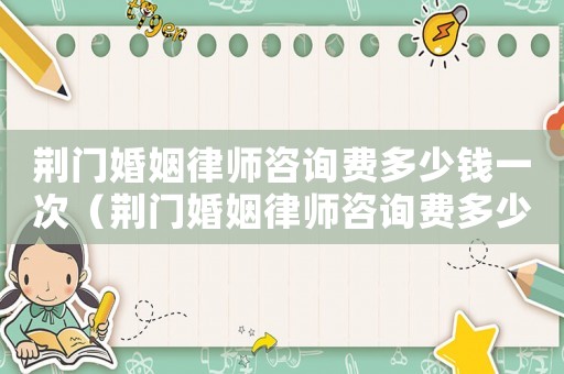 荊門婚姻律師咨詢費多少錢一次（荊門婚姻律師咨詢費多少）
