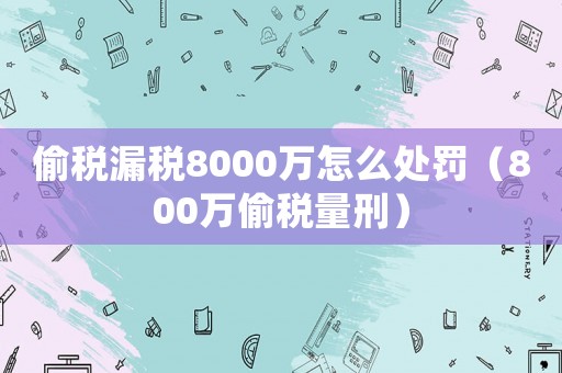 偷稅漏稅8000萬怎么處罰（800萬偷稅量刑）