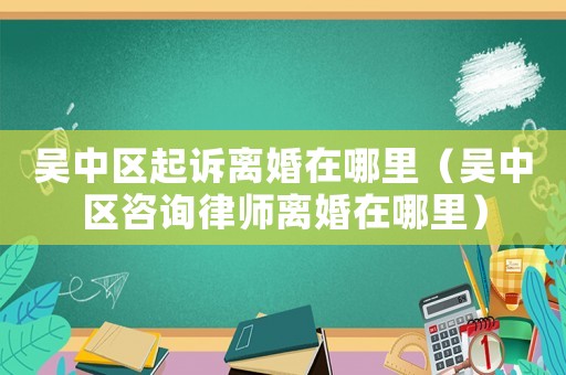 吳中區(qū)起訴離婚在哪里（吳中區(qū)咨詢律師離婚在哪里）