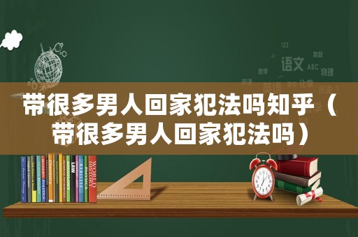 帶很多男人回家犯法嗎知乎（帶很多男人回家犯法嗎）