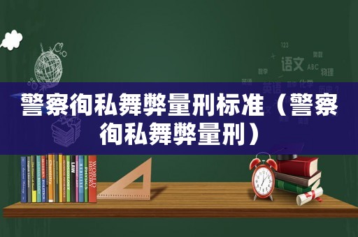 警察徇私舞弊量刑標(biāo)準(zhǔn)（警察徇私舞弊量刑）