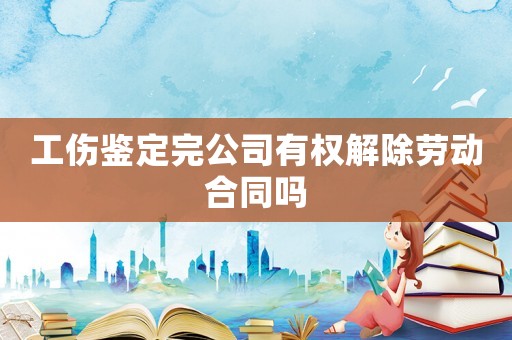 工傷鑒定完公司有權(quán)解除勞動(dòng)合同嗎
