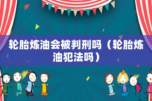 輪胎煉油會(huì)被判刑嗎（輪胎煉油犯法嗎）
