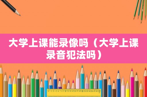 大學(xué)上課能錄像嗎（大學(xué)上課錄音犯法嗎）