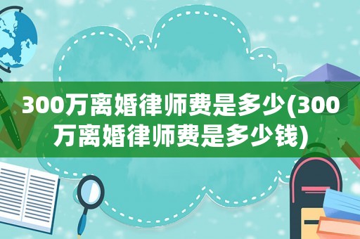 300萬(wàn)離婚律師費(fèi)是多少(300萬(wàn)離婚律師費(fèi)是多少錢(qián))