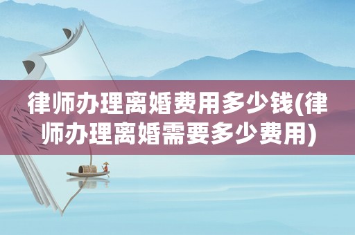 律師辦理離婚費用多少錢(律師辦理離婚需要多少費用)