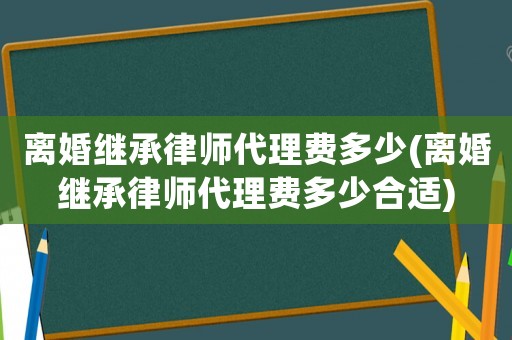 離婚繼承律師代理費多少(離婚繼承律師代理費多少合適)