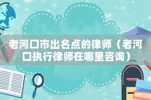 老河口市出名點(diǎn)的律師（老河口執(zhí)行律師在哪里咨詢）