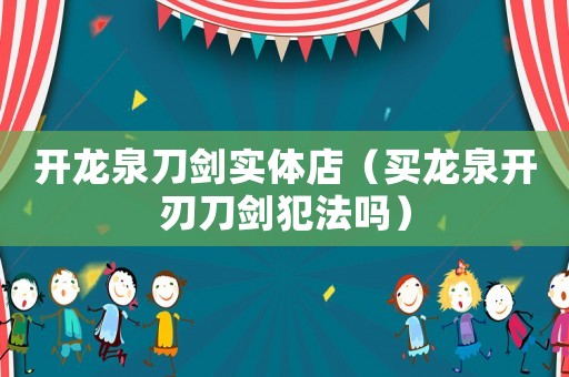開(kāi)龍泉刀劍實(shí)體店（買(mǎi)龍泉開(kāi)刃刀劍犯法嗎）