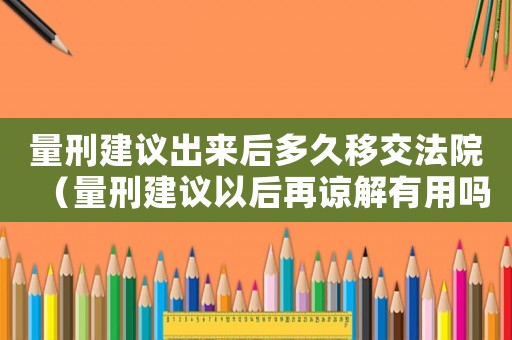 量刑建議出來后多久移交法院（量刑建議以后再諒解有用嗎）