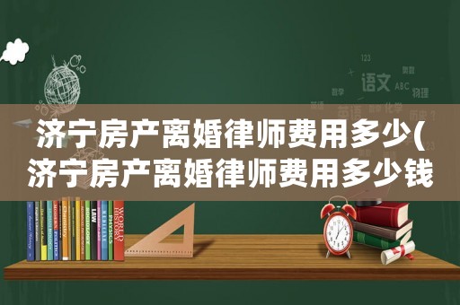 濟(jì)寧房產(chǎn)離婚律師費(fèi)用多少(濟(jì)寧房產(chǎn)離婚律師費(fèi)用多少錢)