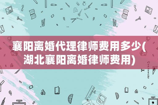 襄陽離婚代理律師費(fèi)用多少(湖北襄陽離婚律師費(fèi)用)