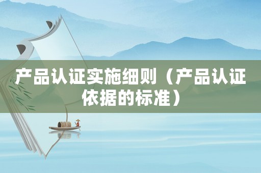 產(chǎn)品認(rèn)證實(shí)施細(xì)則（產(chǎn)品認(rèn)證依據(jù)的標(biāo)準(zhǔn)）