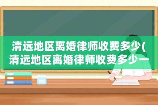 清遠(yuǎn)地區(qū)離婚律師收費(fèi)多少(清遠(yuǎn)地區(qū)離婚律師收費(fèi)多少一個月)