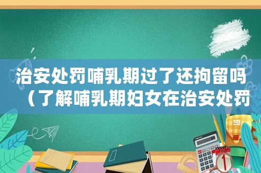 治安處罰哺乳期過了還拘留嗎（了解哺乳期婦女在治安處罰中的權(quán)利保護(hù)）