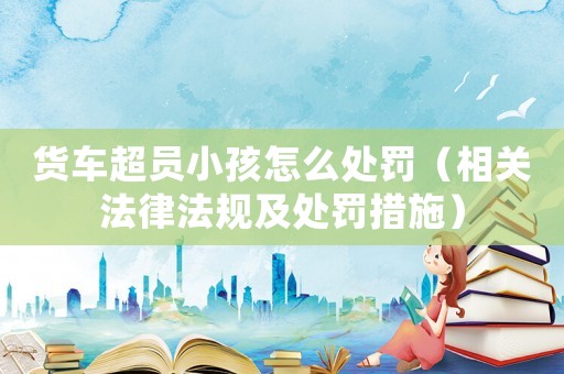 貨車超員小孩怎么處罰（相關(guān)法律法規(guī)及處罰措施）