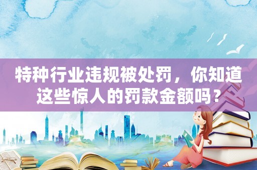 特種行業(yè)違規(guī)被處罰，你知道這些驚人的罰款金額嗎？