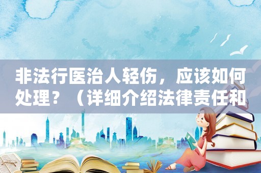 非法行醫(yī)治人輕傷，應(yīng)該如何處理？（詳細(xì)介紹法律責(zé)任和應(yīng)對(duì)步驟）