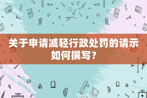 關于申請減輕行政處罰的請示如何撰寫？