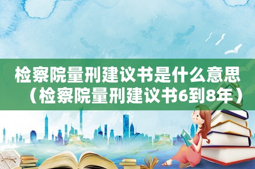 檢察院量刑建議書是什么意思（檢察院量刑建議書6到8年）