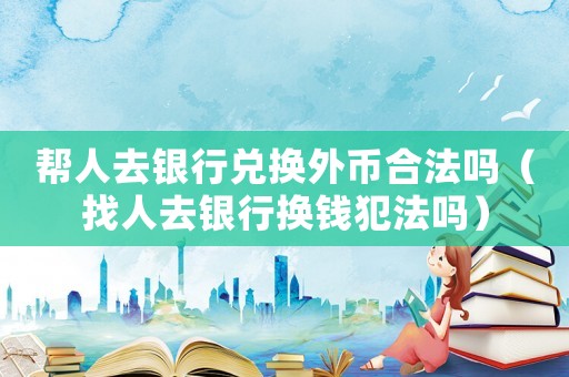 幫人去銀行兌換外幣合法嗎（找人去銀行換錢犯法嗎）