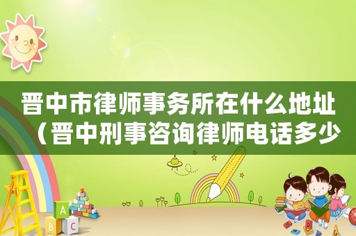 晉中市律師事務(wù)所在什么地址（晉中刑事咨詢律師電話多少）