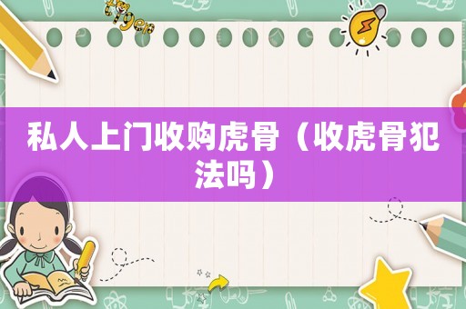 私人上門收購(gòu)虎骨（收虎骨犯法嗎）