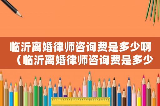 臨沂離婚律師咨詢費(fèi)是多少啊（臨沂離婚律師咨詢費(fèi)是多少）