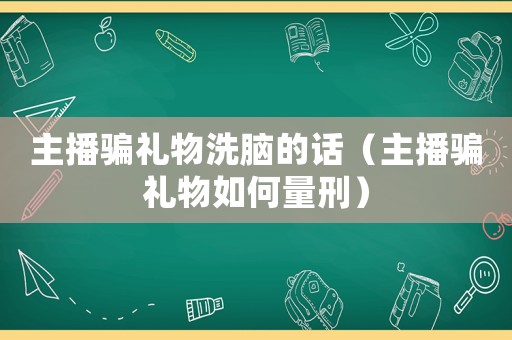 主播騙禮物洗腦的話（主播騙禮物如何量刑）