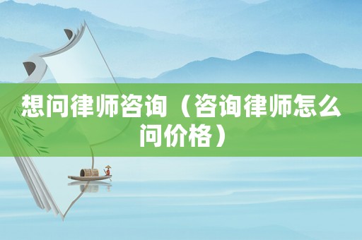 想問律師咨詢（咨詢律師怎么問價格）