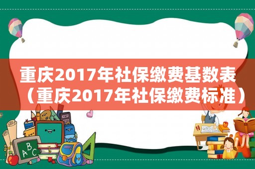 重慶2017年社保繳費(fèi)基數(shù)表（重慶2017年社保繳費(fèi)標(biāo)準(zhǔn)）