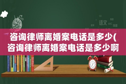 咨詢律師離婚案電話是多少(咨詢律師離婚案電話是多少啊)