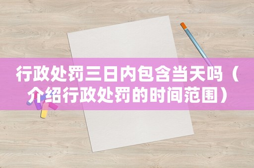 行政處罰三日內(nèi)包含當(dāng)天嗎（介紹行政處罰的時間范圍）