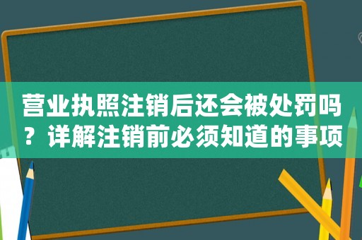 營業(yè)執(zhí)照注銷后還會被處罰嗎？詳解注銷前必須知道的事項