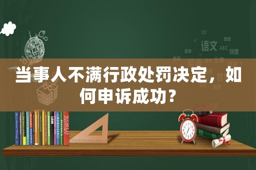 當事人不滿行政處罰決定，如何申訴成功？