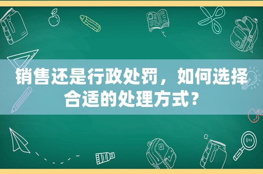 銷售還是行政處罰，如何選擇合適的處理方式？