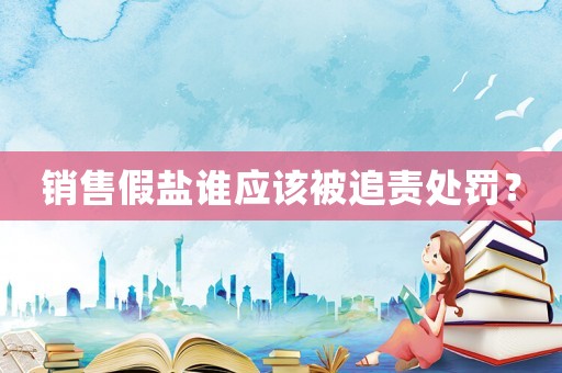 銷售假鹽誰應(yīng)該被追責(zé)處罰？