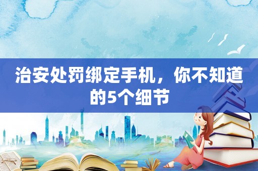 治安處罰綁定手機(jī)，你不知道的5個細(xì)節(jié)
