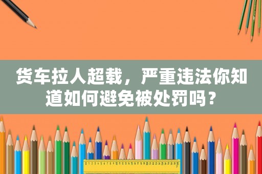 貨車?yán)顺d，嚴(yán)重違法你知道如何避免被處罰嗎？