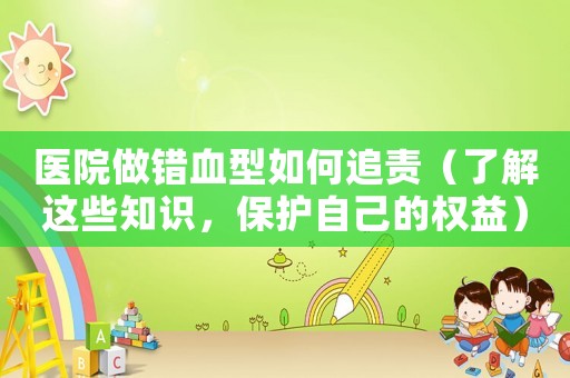 醫(yī)院做錯(cuò)血型如何追責(zé)（了解這些知識(shí)，保護(hù)自己的權(quán)益）
