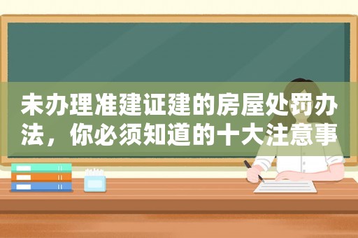 未辦理準(zhǔn)建證建的房屋處罰辦法，你必須知道的十大注意事項(xiàng)