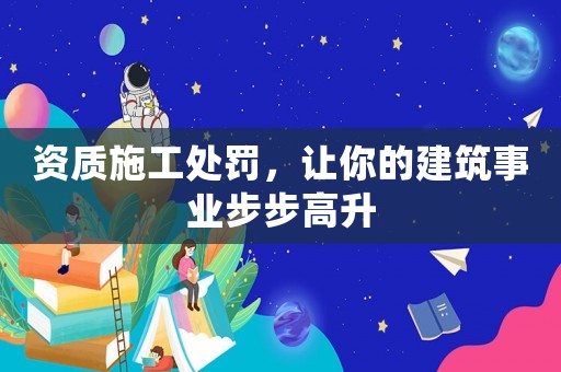 資質(zhì)施工處罰，讓你的建筑事業(yè)步步高升