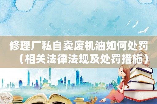 修理廠私自賣(mài)廢機(jī)油如何處罰（相關(guān)法律法規(guī)及處罰措施）